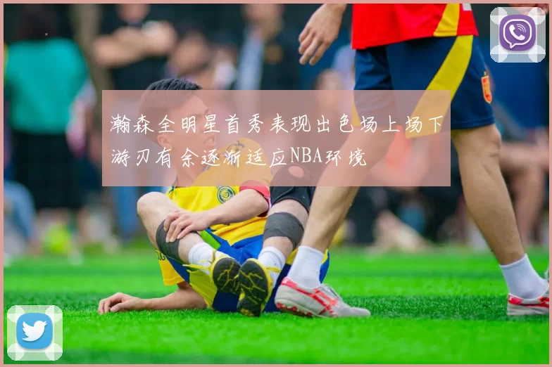 瀚森全明星首秀表现出色场上场下游刃有余逐渐适应NBA环境