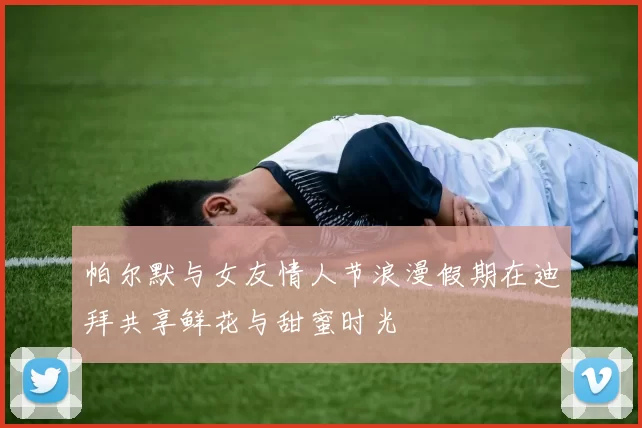 帕尔默与女友情人节浪漫假期在迪拜共享鲜花与甜蜜时光