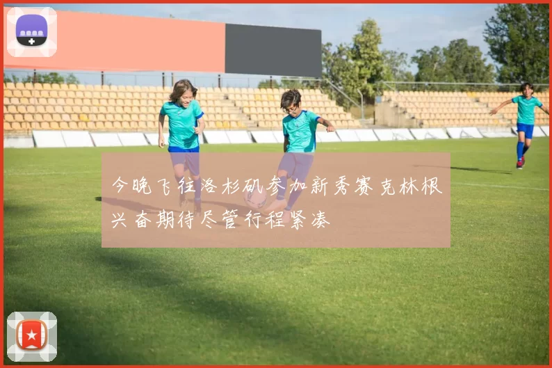 今晚飞往洛杉矶参加新秀赛克林根兴奋期待尽管行程紧凑