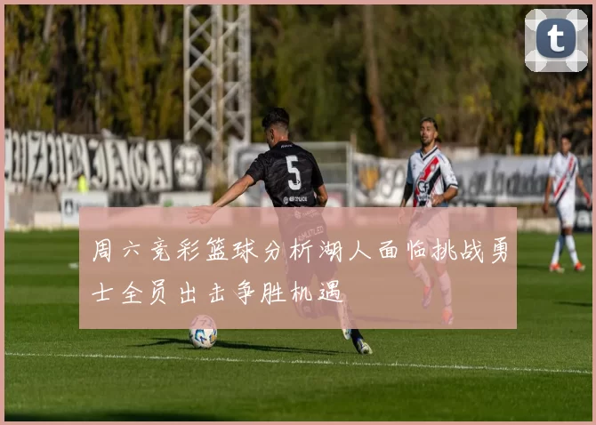 周六竞彩篮球分析湖人面临挑战勇士全员出击争胜机遇