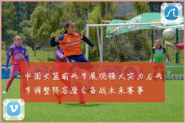 中国女篮前两节展现强大实力后两节调整阵容磨合备战未来赛事