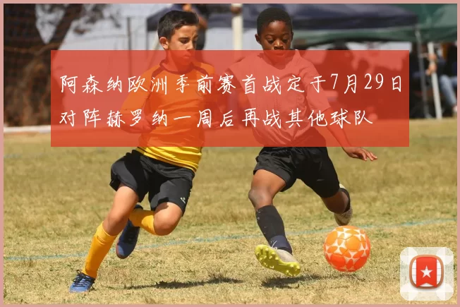 阿森纳欧洲季前赛首战定于7月29日对阵赫罗纳一周后再战其他球队