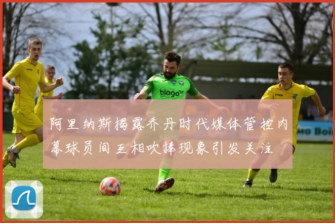 阿里纳斯揭露乔丹时代媒体管控内幕球员间互相吹捧现象引发关注