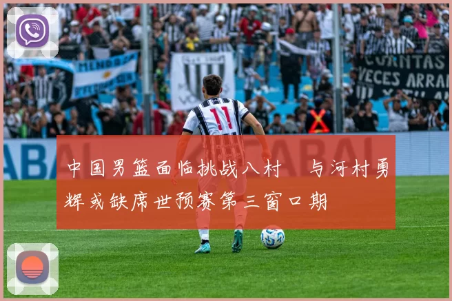 中国男篮面临挑战八村塁与河村勇辉或缺席世预赛第三窗口期