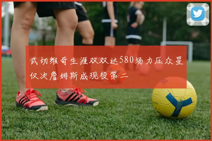 武切维奇生涯双双达580场力压众星仅次詹姆斯成现役第二