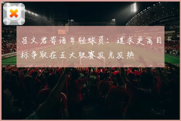 吕文君寄语年轻球员：追求更高目标争取在五大联赛发光发热