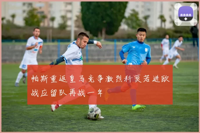 帕斯重返皇马竞争激烈科莫若进欧战应留队再战一年