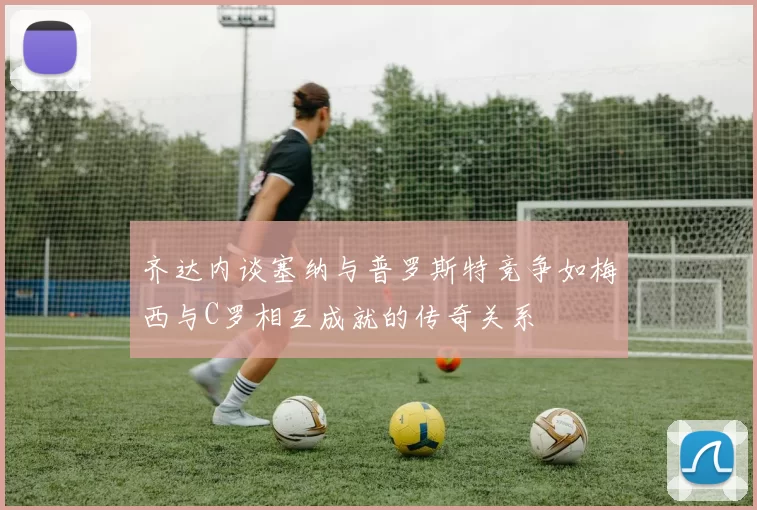 齐达内谈塞纳与普罗斯特竞争如梅西与C罗相互成就的传奇关系