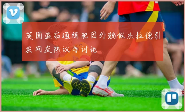 英国盗窃通缉犯因外貌似杰拉德引发网友热议与讨论