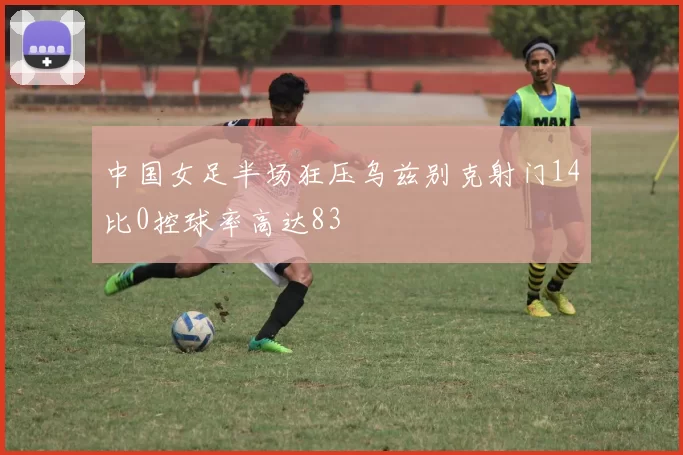 中国女足半场狂压乌兹别克射门14比0控球率高达83