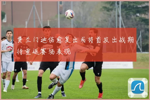 费兰门迪伤愈复出或将首发出战期待重返赛场表现